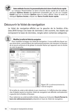 Autre méthode d’accès à la personnalisation de la barre d’outils Accès rapide
La rubrique Personnaliser la barre d’outils Accès rapide de la boîte de
dialogue Options Access est également accessible par un clic sur l’onglet
Fichier puis sur le bouton Options dans le menu affiché. Dans la boîte de
dialogue Options Access, cliquez sur Barre d’outils Accès rapide.

Découvrir le Volet de navigation
Le Volet de navigation affiché sur la gauche de la fenêtre d’Access 2010 lorsqu’une base de données a été ouverte, les objets qui
composent la base de données, rangés selon certaines catégories.

Modifier la taille du Volet de navigation
Pour modiﬁer la largeur du Volet de navigation, il vous suffit de cliquer sur
son bord droit, nommé Barre de redimensionnement, de maintenir le bouton
de la souris enfoncé et de glisser la double ﬂèche qui apparaît vers la droite
ou vers la gauche.

Figure 1.37 : Le redimensionnement du
Volet de navigation
Si la taille du volet a été réduite à son maximum, il n’affiche plus les catégories d’objets (seule la mention Volet de navigation est affichée verticalement
à gauche de la fenêtre d’Access).
Pour redonner au volet sa taille initiale, cliquez sur le bouton Ouvrir/Fermer la
barre de redimensionnement présenté en haut du Volet de navigation.

44

1. Concepts et manipulations de base

 