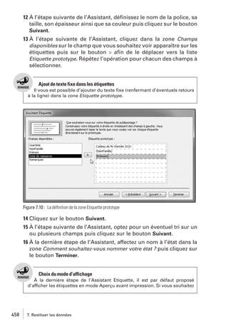 12 À l’étape suivante de l’Assistant, déﬁnissez le nom de la police, sa
taille, son épaisseur ainsi que sa couleur puis cliquez sur le bouton
Suivant.
13 À l’étape suivante de l’Assistant, cliquez dans la zone Champs
disponibles sur le champ que vous souhaitez voir apparaître sur les
étiquettes puis sur le bouton > aﬁn de le déplacer vers la liste
Etiquette prototype. Répétez l’opération pour chacun des champs à
sélectionner.

Ajout de texte fixe dans les étiquettes
Il vous est possible d’ajouter du texte ﬁxe (renfermant d’éventuels retours
à la ligne) dans la zone Etiquette prototype.

Figure 7.10 : La déﬁnition de la zone Etiquette prototype

14 Cliquez sur le bouton Suivant.
15 À l’étape suivante de l’Assistant, optez pour un éventuel tri sur un
ou plusieurs champs puis cliquez sur le bouton Suivant.
16 À la dernière étape de l’Assistant, affectez un nom à l’état dans la
zone Comment souhaitez-vous nommer votre état ? puis cliquez sur
le bouton Terminer.

Choix du mode d’affichage
À la dernière étape de l’Assistant Etiquette, il est par défaut proposé
d’afficher les étiquettes en mode Aperçu avant impression. Si vous souhaitez

458

7. Restituer les données

 