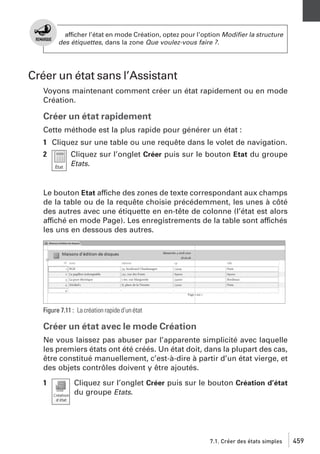 afficher l’état en mode Création, optez pour l’option Modiﬁer la structure
des étiquettes, dans la zone Que voulez-vous faire ?.

Créer un état sans l’Assistant
Voyons maintenant comment créer un état rapidement ou en mode
Création.

Créer un état rapidement
Cette méthode est la plus rapide pour générer un état :
1 Cliquez sur une table ou une requête dans le volet de navigation.
2

Cliquez sur l’onglet Créer puis sur le bouton Etat du groupe
Etats.

Le bouton Etat affiche des zones de texte correspondant aux champs
de la table ou de la requête choisie précédemment, les unes à côté
des autres avec une étiquette en en-tête de colonne (l’état est alors
affiché en mode Page). Les enregistrements de la table sont affichés
les uns en dessous des autres.

Figure 7.11 : La création rapide d’un état

Créer un état avec le mode Création
Ne vous laissez pas abuser par l’apparente simplicité avec laquelle
les premiers états ont été créés. Un état doit, dans la plupart des cas,
être constitué manuellement, c’est-à-dire à partir d’un état vierge, et
des objets contrôles doivent y être ajoutés.
1

Cliquez sur l’onglet Créer puis sur le bouton Création d’état
du groupe Etats.

7.1. Créer des états simples

459

 