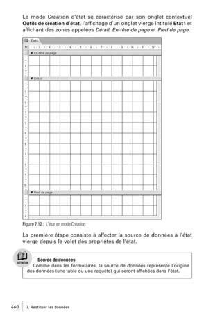 Le mode Création d’état se caractérise par son onglet contextuel
Outils de création d’état, l’affichage d’un onglet vierge intitulé Etat1 et
affichant des zones appelées Détail, En-tête de page et Pied de page.

Figure 7.12 : L’état en mode Création

La première étape consiste à affecter la source de données à l’état
vierge depuis le volet des propriétés de l’état.

Source de données
Comme dans les formulaires, la source de données représente l’origine
des données (une table ou une requête) qui seront affichées dans l’état.

460

7. Restituer les données

 