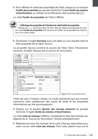 2 Pour afficher le volet des propriétés de l’état, cliquez sur le bouton
Feuille des propriétés du groupe Outils de l’onglet Outils de création
d’état/Création ou utilisez la combinaison des touches [Alt]+[Ä].
Le volet Feuille de propriétés de l’état s’affiche.

L’affichage des propriétés de l’état dans le volet Feuille de propriétés
Vériﬁez qu’Etat est choisi dans la liste Type de sélection proposée en haut
du volet Feuille de propriétés aﬁn de pouvoir éditer les propriétés de l’état et
non d’un autre objet.

3 Choisissez l’onglet Données puis une table ou une requête dans la
liste proposée de la ligne Source.
La propriété Source contient la source de l’état. Dans l’illustration
suivante, la table Disques est la source du formulaire.

Figure 7.13 : La propriété Source

L’état est, pour l’instant, vierge. Le mode opératoire qui suit montre
comment créer rapidement des zones de texte et les étiquettes
informatives qui les accompagnent.
4 Cliquez sur le bouton Ajouter des champs existants du groupe
Outils de l’onglet Outils de création d’état/Création .
Le volet Liste de champs s’affiche. Il présente la liste des champs qui
dépend de la "source du formulaire" choisie précédemment.
5 Sélectionnez tous les champs de la zone Champs disponibles pour
cette vue du volet Liste des champs. Pour cela, placez-vous sur le

7.1. Créer des états simples

461

 