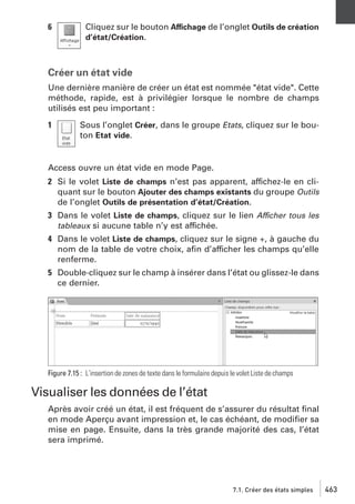6

Cliquez sur le bouton Affichage de l’onglet Outils de création
d’état/Création.

Créer un état vide
Une dernière manière de créer un état est nommée "état vide". Cette
méthode, rapide, est à privilégier lorsque le nombre de champs
utilisés est peu important :
1

Sous l’onglet Créer, dans le groupe Etats, cliquez sur le bouton Etat vide.

Access ouvre un état vide en mode Page.
2 Si le volet Liste de champs n’est pas apparent, affichez-le en cliquant sur le bouton Ajouter des champs existants du groupe Outils
de l’onglet Outils de présentation d’état/Création.
3 Dans le volet Liste de champs, cliquez sur le lien Afficher tous les
tableaux si aucune table n’y est affichée.
4 Dans le volet Liste de champs, cliquez sur le signe +, à gauche du
nom de la table de votre choix, aﬁn d’afficher les champs qu’elle
renferme.
5 Double-cliquez sur le champ à insérer dans l’état ou glissez-le dans
ce dernier.

Figure 7.15 : L’insertion de zones de texte dans le formulaire depuis le volet Liste de champs

Visualiser les données de l’état
Après avoir créé un état, il est fréquent de s’assurer du résultat ﬁnal
en mode Aperçu avant impression et, le cas échéant, de modiﬁer sa
mise en page. Ensuite, dans la très grande majorité des cas, l’état
sera imprimé.

7.1. Créer des états simples

463

 