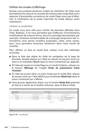 Utiliser les modes d’affichage
Access vous propose plusieurs modes de restitution de l’état vous
permettant d’en assurer le contrôle de cohérence(le mode Etat) et d’y
apporter d’éventuelles corrections (le mode Page) ainsi que d’effectuer la vériﬁcation de la sortie imprimée (le mode Aperçu avant
impression).

Utiliser le mode Etat
Ce mode vous sera utile pour vériﬁer les données affichées dans
l’état. Statique, il ne vous permettra pas d’effectuer d’involontaires
modiﬁcations de mise en forme, lors d’un pointage des données, par
exemple. Certaines fonctionnalités de marquage temporaire des informations vous seront toutefois proposées, utiles, entre autres,
pour vous permettre d’avancer facilement dans votre travail de
contrôle.
Pour afficher un état en mode Etat, utilisez l’une des méthodes
suivantes.
j

Dans la liste des objets du Volet de navigation de la base de
données, double-cliquez sur l’état ou cliquez du bouton droit sur
celui-ci et choisissez Ouvrir dans le menu contextuel qui apparaît.

j

Si l’état est ouvert en mode Page ou en mode Création, cliquez sur
le bouton Affichage de l’onglet Outils de présentation d’état
/Création.
Si l’état est ouvert dans un autre mode que le mode Etat, cliquez
du bouton droit sur l’état affiché puis choisissez Mode Etat dans le
menu contextuel qui s’affiche.
Vous pouvez également cliquer sur le bouton Mode Etat présenté
en bas et à droite de la fenêtre d’Access, dans la Barre d’état.

j

j

Figure 7.16 : Le mode Etat

464

7. Restituer les données

 