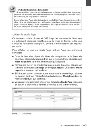 Particularités et limites du mode Etat
Si vous utilisez ce mode pour effectuer un pointage de données, il vous est
possible de marquer temporairement une ou plusieurs lignes, pour en faciliter la lecture, en cliquant sur celles-ci.
Comme le mode Page, décrit ci-après, le mode Etat n’autorise pas le zoom. De
plus, l’état est affiché dans son intégralité, sans faire apparaître les sauts de
page. Le mode Aperçu avant impression, décrit plus loin dans cette section,
ne subit pas quant à lui ces limitations.

Utiliser le mode Page
Ce mode est mixte : il permet l’affichage des données de l’état tout
en autorisant certaines modiﬁcations de mise en forme, telles que
l’ajout de nouveaux champs ou encore la modiﬁcation des regroupements.
Pour afficher un état en mode Page, utilisez l’une des méthodes
suivantes :
j

Dans la liste des objets du Volet de navigation de la base de
données, cliquez du bouton droit sur le nom de l’état et choisissez
Mode Page dans le menu contextuel qui apparaît.

j

Si l’état est ouvert en mode Etat ou en mode Création, cliquez sur
la ﬂèche du bouton Affichage de l’onglet Accueil. Choisissez Mode
page dans le menu qui s’affiche.
Si l’état est ouvert dans un autre mode que le mode Page, cliquez
du bouton droit sur l’état affiché puis choisissez Mode Page dans le
menu contextuel qui s’affiche.
Vous pouvez également cliquer sur le bouton Mode Page présenté
en bas et à droite de la fenêtre d’Access, dans la Barre d’état.

j

j

Figure 7.17 : Le mode Page

7.1. Créer des états simples

465

 