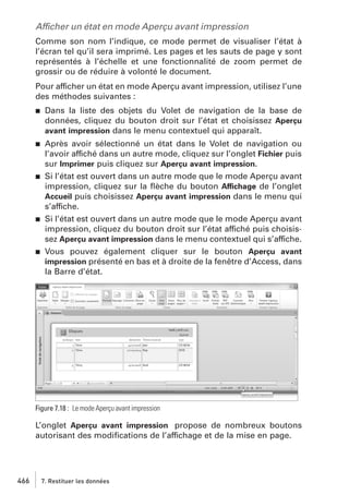 Afficher un état en mode Aperçu avant impression
Comme son nom l’indique, ce mode permet de visualiser l’état à
l’écran tel qu’il sera imprimé. Les pages et les sauts de page y sont
représentés à l’échelle et une fonctionnalité de zoom permet de
grossir ou de réduire à volonté le document.
Pour afficher un état en mode Aperçu avant impression, utilisez l’une
des méthodes suivantes :
j

Dans la liste des objets du Volet de navigation de la base de
données, cliquez du bouton droit sur l’état et choisissez Aperçu
avant impression dans le menu contextuel qui apparaît.

j

Après avoir sélectionné un état dans le Volet de navigation ou
l’avoir affiché dans un autre mode, cliquez sur l’onglet Fichier puis
sur Imprimer puis cliquez sur Aperçu avant impression.
Si l’état est ouvert dans un autre mode que le mode Aperçu avant
impression, cliquez sur la ﬂèche du bouton Affichage de l’onglet
Accueil puis choisissez Aperçu avant impression dans le menu qui
s’affiche.
Si l’état est ouvert dans un autre mode que le mode Aperçu avant
impression, cliquez du bouton droit sur l’état affiché puis choisissez Aperçu avant impression dans le menu contextuel qui s’affiche.
Vous pouvez également cliquer sur le bouton Aperçu avant
impression présenté en bas et à droite de la fenêtre d’Access, dans
la Barre d’état.

j

j

j

Figure 7.18 : Le mode Aperçu avant impression

L’onglet Aperçu avant impression propose de nombreux boutons
autorisant des modiﬁcations de l’affichage et de la mise en page.

466

7. Restituer les données

 