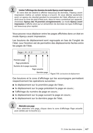Limiter l’affichage des données du mode Aperçu avant impression
Si votre état est destiné à afficher beaucoup de données, l’Aperçu avant
impression mettra un certain temps à s’ouvrir. Si vous désirez seulement
avoir un aperçu du résultat pendant la conception de l’état, effectuez un clic
droit sous la zone de pied d’état puis, dans le menu contextuel qui apparaît,
choisissez Aperçu des 10 premiers enregistrements. Le mode Aperçu avant
impression n’affiche alors qu’un échantillon de données (ce type d’affichage
est beaucoup plus rapide).

Vous pouvez vous déplacer entre les pages affichées dans un état en
mode Aperçu avant impression.
Les boutons de déplacement sont regroupés en bas de l’onglet de
l’état. Leur fonction est de permettre des déplacements faciles entre
les pages de l’état.

Figure 7.19 : Les boutons de déplacement

Ces boutons et la zone d’affichage qui les accompagne permettent
respectivement les opérations suivantes :
j

le déplacement sur la première page de l’état ;

j

le déplacement sur la page précédant la page en cours ;
l’affichage du numéro de page en cours ;
le déplacement sur la page suivant la page en cours ;
le déplacement sur la dernière page de l’état.

j
j
j

Atteindre une page
Pour atteindre une page, cliquez dans la zone d’affichage Page actuelle
puis validez par la touche [Ä].

7.1. Créer des états simples

467

 