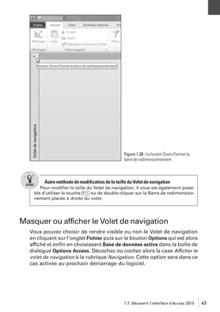Figure 1.38 : Le bouton Ouvrir/Fermer la
barre de redimensionnement

Autre méthode de modification de la taille du Volet de navigation
Pour modiﬁer la taille du Volet de navigation, il vous est également possible d’utiliser la touche [F11] ou de double-cliquer sur la Barre de redimensionnement placée à droite du volet.

Masquer ou afficher le Volet de navigation
Vous pouvez choisir de rendre visible ou non le Volet de navigation
en cliquant sur l’onglet Fichier puis sur le bouton Options qui est alors
affiché et enﬁn en choisissant Base de données active dans la boîte de
dialogue Options Access. Décochez ou cochez alors la case Afficher le
volet de navigation à la rubrique Navigation. Cette option sera dans ce
cas activée au prochain démarrage du logiciel.

1.7. Découvrir l’interface d’Access 2010

45

 
