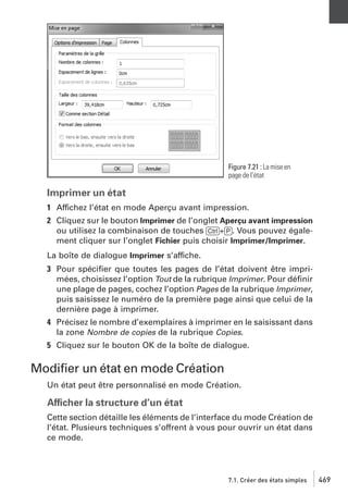 Figure 7.21 : La mise en
page de l’état

Imprimer un état
1 Affichez l’état en mode Aperçu avant impression.
2 Cliquez sur le bouton Imprimer de l’onglet Aperçu avant impression
ou utilisez la combinaison de touches [Ctrl]+[P]. Vous pouvez également cliquer sur l’onglet Fichier puis choisir Imprimer/Imprimer.
La boîte de dialogue Imprimer s’affiche.
3 Pour spéciﬁer que toutes les pages de l’état doivent être imprimées, choisissez l’option Tout de la rubrique Imprimer. Pour déﬁnir
une plage de pages, cochez l’option Pages de la rubrique Imprimer,
puis saisissez le numéro de la première page ainsi que celui de la
dernière page à imprimer.
4 Précisez le nombre d’exemplaires à imprimer en le saisissant dans
la zone Nombre de copies de la rubrique Copies.
5 Cliquez sur le bouton OK de la boîte de dialogue.

Modiﬁer un état en mode Création
Un état peut être personnalisé en mode Création.

Afficher la structure d’un état
Cette section détaille les éléments de l’interface du mode Création de
l’état. Plusieurs techniques s’offrent à vous pour ouvrir un état dans
ce mode.

7.1. Créer des états simples

469

 