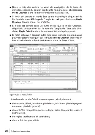 j

Dans la liste des objets du Volet de navigation de la base de
données, cliquez du bouton droit sur le nom d’un état et choisissez
Mode Création dans le menu contextuel qui apparaît.

j

Si l’état est ouvert en mode Etat ou en mode Page, cliquez sur la
ﬂèche du bouton Affichage de l’onglet Accueil puis choisissez Mode
Création dans le menu qui s’affiche.

j

Si l’état est ouvert dans un autre mode que le mode Création,
cliquez du bouton droit sur le nom de l’onglet de l’état puis choisissez Mode Création dans le menu contextuel qui apparaît.

j

Si l’état est ouvert dans un autre mode que le mode Création, vous
pouvez également cliquer sur le bouton Mode Création présenté en
bas et à droite de la fenêtre d’Access, dans la Barre d’état.

Figure 7.22 : Le mode Création

L’interface du mode Création se compose principalement :
j

j

de contrôles (étiquettes, zones de texte, listes déroulantes, cases à
cocher, etc.) ;

j

de règles (horizontale et verticale) ;

j

470

de sections (détail, en-tête et pied d’état, en-tête et pied de page et
en-tête et pied de groupe) ;

d’un volet des propriétés ;

7. Restituer les données

 