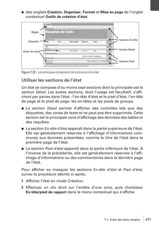 j

des onglets Création, Organiser, Format et Mise en page de l’onglet
contextuel Outils de création d’état.

Figure 7.23 : Les principaux composants de la structure d’un état

Utiliser les sections de l’état
Un état se compose d’au moins sept sections dont la principale est la
section Détail. Les autres sections, dont l’usage est facultatif, s’affichent par paires dans l’état : l’en-tête d’état et le pied d’état, l’en-tête
de page et le pied de page, les en-têtes et les pieds de groupe.
j

La section Détail permet d’afficher des contrôles tels que des
étiquettes, des zones de texte et ne peut pas être supprimée. Cette
section est la principale zone d’affichage des données des tables et
des requêtes.

j

La section En-tête d’état apparaît dans la partie supérieure de l’état.
Elle est généralement réservée à l’affichage d’informations communes aux données présentées, comme le titre de l’état dans la
première page de l’état.

j

La section Pied d’état apparaît dans la partie inférieure de l’état. À
l’inverse de la précédente, elle est généralement réservée à l’affichage d’informations ou des commentaires dans la dernière page
de l’état.

Pour afficher ou masquer les sections En-tête d’état et Pied d’état,
suivez la procédure décrite ci-après.
1 Affichez l’état en mode Création.
2 Effectuez un clic droit sur l’entête d’une zone, puis choisissez
En-tête/pied de rapport dans le menu contextuel qui s’affiche.

7.1. Créer des états simples

471

 