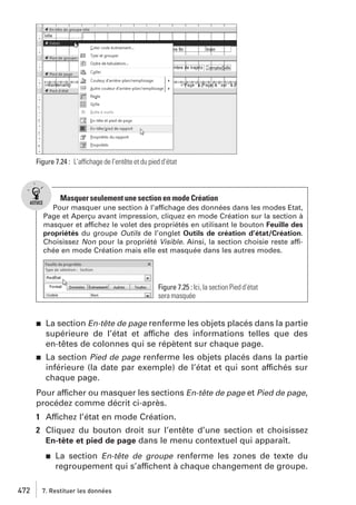 Figure 7.24 : L’affichage de l’entête et du pied d’état

Masquer seulement une section en mode Création
Pour masquer une section à l’affichage des données dans les modes Etat,
Page et Aperçu avant impression, cliquez en mode Création sur la section à
masquer et affichez le volet des propriétés en utilisant le bouton Feuille des
propriétés du groupe Outils de l’onglet Outils de création d’état/Création.
Choisissez Non pour la propriété Visible. Ainsi, la section choisie reste affichée en mode Création mais elle est masquée dans les autres modes.

Figure 7.25 : Ici, la section Pied d’état
sera masquée

j

La section En-tête de page renferme les objets placés dans la partie
supérieure de l’état et affiche des informations telles que des
en-têtes de colonnes qui se répètent sur chaque page.

j

La section Pied de page renferme les objets placés dans la partie
inférieure (la date par exemple) de l’état et qui sont affichés sur
chaque page.

Pour afficher ou masquer les sections En-tête de page et Pied de page,
procédez comme décrit ci-après.
1 Affichez l’état en mode Création.
2 Cliquez du bouton droit sur l’entête d’une section et choisissez
En-tête et pied de page dans le menu contextuel qui apparaît.
j

472

La section En-tête de groupe renferme les zones de texte du
regroupement qui s’affichent à chaque changement de groupe.

7. Restituer les données

 