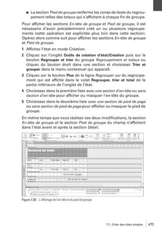 j

La section Pied de groupe renferme les zones de texte du regroupement telles des totaux qui s’affichent à chaque ﬁn de groupe.

Pour afficher les sections En-tête de groupe et Pied de groupe, il est
nécessaire d’avoir précédemment créé un ou plusieurs regroupements (cette opération est explicitée plus loin dans cette section).
Opérez alors comme suit pour afficher les sections En-tête de groupe
et Pied de groupe.
1 Affichez l’état en mode Création.
2 Cliquez sur l’onglet Outils de création d’état/Création puis sur le
bouton Regrouper et trier du groupe Regroupement et totaux ou
cliquez du bouton droit dans une section et choisissez Trier et
grouper dans le menu contextuel qui apparaît.
3 Cliquez sur le bouton Plus de la ligne Regrouper sur du regroupement qui est affiché dans le volet Regrouper, trier et total de la
partie inférieure de l’onglet de l’état.
4 Choisissez dans la première liste avec une section d’en-tête ou sans
section d’en-tête pour afficher ou masquer l’en-tête du groupe.
5 Choisissez dans la deuxième liste avec une section de pied de page
ou sans section de pied de page pour afficher ou masquer le pied de
groupe.
En même temps que vous réalisez ces deux modiﬁcations, la section
En-tête de groupe et la section Pied de groupe du champ s’affichent
dans l’état avant et après la section Détail.

Figure 7.26 : L’affichage de l’en-tête et du pied de groupe

7.1. Créer des états simples

473

 