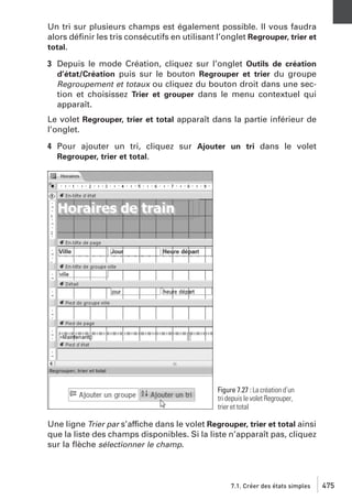 Un tri sur plusieurs champs est également possible. Il vous faudra
alors déﬁnir les tris consécutifs en utilisant l’onglet Regrouper, trier et
total.
3 Depuis le mode Création, cliquez sur l’onglet Outils de création
d’état/Création puis sur le bouton Regrouper et trier du groupe
Regroupement et totaux ou cliquez du bouton droit dans une section et choisissez Trier et grouper dans le menu contextuel qui
apparaît.
Le volet Regrouper, trier et total apparaît dans la partie inférieur de
l’onglet.
4 Pour ajouter un tri, cliquez sur Ajouter un tri dans le volet
Regrouper, trier et total.

Figure 7.27 : La création d’un
tri depuis le volet Regrouper,
trier et total

Une ligne Trier par s’affiche dans le volet Regrouper, trier et total ainsi
que la liste des champs disponibles. Si la liste n’apparaît pas, cliquez
sur la ﬂèche sélectionner le champ.

7.1. Créer des états simples

475

 