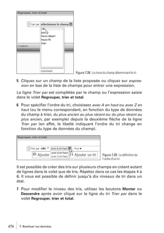 Figure 7.28 : Le choix du champ déterminant le tri

5 Cliquez sur un champ de la liste proposée ou cliquez sur expression en bas de la liste de champs pour entrer une expression.
La ligne Trier par est complétée par le champ ou l’expression saisie
dans le volet Regrouper, trier et total.
6 Pour spéciﬁer l’ordre du tri, choisissez avec A en haut ou avec Z en
haut (ou le menu correspondant, en fonction du type de données
du champ à trier, du plus ancien au plus récent ou du plus récent au
plus ancien, par exemple) depuis la deuxième ﬂèche de la ligne
Trier par (en effet, le libellé indiquant l’ordre du tri change en
fonction du type de données du champ).

Figure 7.29 : La déﬁnition de
l’ordre d’un tri

Il est possible de créer des tris sur plusieurs champs en créant autant
de lignes dans le volet que de tris. Répétez dans ce cas les étapes 4 à
6. Il vous est possible de déﬁnir jusqu’à dix niveaux de tri dans un
état.
7 Pour modiﬁer le niveau des tris, utilisez les boutons Monter ou
Descendre après avoir cliqué sur la ligne du tri Trier par dans le
volet Regrouper, trier et total.

476

7. Restituer les données

 