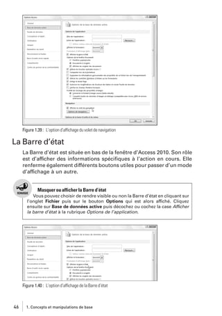 Figure 1.39 : L’option d’affichage du volet de navigation

La Barre d’état
La Barre d’état est située en bas de la fenêtre d’Access 2010. Son rôle
est d’afficher des informations spéciﬁques à l’action en cours. Elle
renferme également différents boutons utiles pour passer d’un mode
d’affichage à un autre.

Masquer ou afficher la Barre d’état
Vous pouvez choisir de rendre visible ou non la Barre d’état en cliquant sur
l’onglet Fichier puis sur le bouton Options qui est alors affiché. Cliquez
ensuite sur Base de données active puis décochez ou cochez la case Afficher
la barre d’état à la rubrique Options de l’application.

Figure 1.40 : L’option d’affichage de la Barre d’état

46

1. Concepts et manipulations de base

 