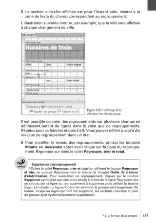 5 La section d’en-tête affichée est pour l’instant vide. Insérez-y la
zone de texte du champ correspondant au regroupement.
L’illustration suivante montre, par exemple, que la ville sera affichée
à chaque changement de ville.

Figure 7.33 : L’affichage de la
ville dans l’en-tête de groupe

Il est possible de créer des regroupements sur plusieurs champs en
déﬁnissant autant de lignes dans le volet que de regroupements.
Répétez pour ce faire les étapes 3 à 5. Vous pouvez déﬁnir jusqu’à dix
niveaux de regroupement dans un état.
6 Pour modiﬁer le niveau des regroupements, utilisez les boutons
Monter ou Descendre après avoir cliqué sur la ligne du regroupement Regrouper sur dans le volet Regrouper, trier et total.

Suppression d’un regroupement
Affichez le volet Regrouper, trier et total en utilisant le bouton Regrouper
et trier du groupe Regroupement et totaux de l’onglet Outils de création
d’état/Création. Pour supprimer un regroupement, cliquez sur le bouton
Supprimer symbolisé par une croix située à droite de la ligne Regrouper sur
ou cliquez sur la ligne du regroupement à supprimer puis utilisez la touche
[Suppr]. Les objets qui ﬁgurent dans les sections de groupe sont supprimés. De
même, lorsqu’un regroupement est supprimé, les sections d’en-tête et pied
de groupe sont systématiquement supprimées.

7.1. Créer des états simples

479

 