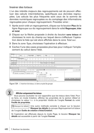 Insérer des totaux
L’un des intérêts majeurs des regroupements est de pouvoir effectuer des calculs intermédiaires, spéciﬁques aux données regroupées. Les calculs les plus fréquents sont ceux de la somme de
données numériques regroupées ou du comptage des informations
regroupées pour chaque regroupement. Procédez ainsi :
1 Après avoir créé un regroupement, cliquez sur le bouton Plus de la
ligne Regrouper sur du regroupement dans le volet Regrouper, trier
et total.
2 Cliquez sur la ﬂèche proposée à droite du bouton sans totaux et
choisissez le nom du champ sur lequel devra s’effectuer l’opération dans la liste qui est alors affichée dans la zone Total sur.
3 Dans la zone Type, choisissez l’opération à effectuer.
4 Cochez l’une des cases proposées plus bas pour indiquer l’emplacement du calcul dans l’état.

Figure 7.34 : L’insertion de totaux, ici dans un pied de groupe

Afficher uniquement les totaux
Vous pouvez souhaiter ne voir apparaître que les totaux dans l’état. Pour
ce faire, en mode Création, affichez les propriétés de la section Détail et
choisissez la valeur Non à la propriété Visible de l’onglet Format du volet
Feuille de propriétés.
Une autre méthode consiste à cliquer sur le bouton
Masquer les détails du groupe Regroupement et totaux
de l’onglet Outils de création d’état/Création.
Si l’opération est effectuée depuis le mode Page, le bouton Masquer les
détails est accessible à partir de l’onglet Format.

480

7. Restituer les données

 