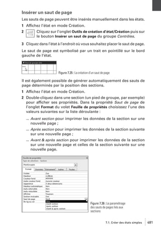 Insérer un saut de page
Les sauts de page peuvent être insérés manuellement dans les états.
1 Affichez l’état en mode Création.
2

Cliquez sur l’onglet Outils de création d’état/Création puis sur
le bouton Insérer un saut de page du groupe Contrôles.

3 Cliquez dans l’état à l’endroit où vous souhaitez placer le saut de page.
Le saut de page est symbolisé par un trait en pointillé sur le bord
gauche de l’état.

Figure 7.35 : La création d’un saut de page

Il est également possible de générer automatiquement des sauts de
page déterminés par la position des sections.
1 Affichez l’état en mode Création.
2 Double-cliquez dans une section (un pied de groupe, par exemple)
pour afficher ses propriétés. Dans la propriété Saut de page de
l’onglet Format du volet Feuille de propriétés choisissez l’une des
valeurs suivantes sur la liste déroulante :
Avant section pour imprimer les données de la section sur une
nouvelle page ;
Après section pour imprimer les données de la section suivante
sur une nouvelle page ;
Avant & après section pour imprimer les données de la section
sur une nouvelle page et celles de la section suivante sur une
nouvelle page.

Figure 7.36 : Le paramétrage
des sauts de pages liés aux
sections
7.1. Créer des états simples

481

 