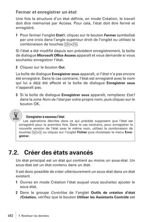 Fermer et enregistrer un état
Une fois la structure d’un état déﬁnie, en mode Création, le travail
doit être mémorisé par Access. Pour cela, l’état doit être fermé et
enregistré.
1 Pour fermer l’onglet Etat1, cliquez sur le bouton Fermer symbolisé
par une croix dans l’angle supérieur droit de l’onglet ou utilisez la
combinaison de touches [Ctrl]+[F4].
Si l’état a été modiﬁé depuis son précédent enregistrement, la boîte
de dialogue Microsoft Office Access apparaît et vous demande si vous
souhaitez enregistrer l’état.
2 Cliquez sur le bouton Oui.
La boîte de dialogue Enregistrer sous apparaît, si l’état n’a pas encore
été enregistré. Dans le cas contraire, l’état est enregistré avec le nom
qui lui a déjà été affecté et la boîte de dialogue Enregistrer sous
n’apparaît pas.
3 Si la boîte de dialogue Enregistrer sous apparaît, remplacez Etat1
dans la zone Nom de l’état par votre propre nom, puis cliquez sur le
bouton OK.

Enregistrer à nouveau l’état
Les opérations décrites dans ce qui précède supposent que l’état est
enregistré pour la première fois. Dans le cas contraire, pour enregistrer la
nouvelle version de l’état avec le même nom, utilisez la combinaison de
touches [Ctrl]+[S] ou cliquez sur l’onglet Fichier puis choisissez le menu Enregistrer.

7.2. Créer des états avancés
Un état principal est un état qui contient au moins un sous-état. Un
sous-état est un état contenu dans un état.
Il est donc possible de créer ultérieurement un sous-état dans un état
existant.
1 Ouvrez en mode Création l’état auquel vous souhaitez ajouter le
sous-état.
2 Dans le groupe Contrôles de l’onglet Outils de création d’état
/Création, vériﬁez que le bouton Utiliser les Assistants Contrôle est

482

7. Restituer les données

 