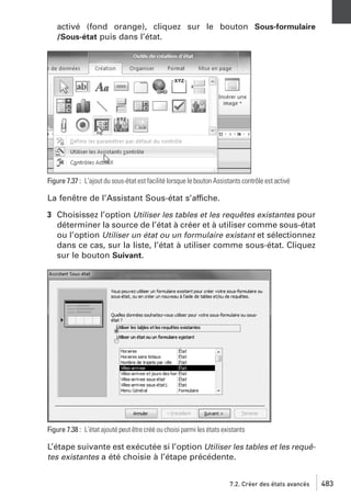 activé (fond orange), cliquez sur le bouton Sous-formulaire
/Sous-état puis dans l’état.

Figure 7.37 : L’ajout du sous-état est facilité lorsque le bouton Assistants contrôle est activé

La fenêtre de l’Assistant Sous-état s’affiche.
3 Choisissez l’option Utiliser les tables et les requêtes existantes pour
déterminer la source de l’état à créer et à utiliser comme sous-état
ou l’option Utiliser un état ou un formulaire existant et sélectionnez
dans ce cas, sur la liste, l’état à utiliser comme sous-état. Cliquez
sur le bouton Suivant.

Figure 7.38 : L’état ajouté peut être créé ou choisi parmi les états existants

L’étape suivante est exécutée si l’option Utiliser les tables et les requêtes existantes a été choisie à l’étape précédente.
7.2. Créer des états avancés

483

 