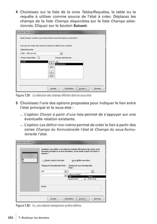 4 Choisissez sur la liste de la zone Tables/Requêtes, la table ou la
requête à utiliser comme source de l’état à créer. Déplacez les
champs de la liste Champs disponibles sur la liste Champs sélectionnés. Cliquez sur le bouton Suivant.

Figure 7.39 : La sélection des champs affichés dans le sous-état

5 Choisissez l’une des options proposées pour indiquer le lien entre
l’état principal et le sous-état :
L’option Choisir à partir d’une liste permet de s’appuyer sur une
éventuelle relation existante.
L’option Les déﬁnir moi-même permet de créer le lien à partir des
zones Champs du formulaire/de l’état et Champs du sous-formulaire/de l’état.

Figure 7.40 : Ici, une relation temporaire va être déﬁnie

484

7. Restituer les données

 