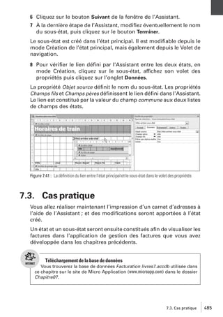 6 Cliquez sur le bouton Suivant de la fenêtre de l’Assistant.
7 À la dernière étape de l’Assistant, modiﬁez éventuellement le nom
du sous-état, puis cliquez sur le bouton Terminer.
Le sous-état est créé dans l’état principal. Il est modiﬁable depuis le
mode Création de l’état principal, mais également depuis le Volet de
navigation.
8 Pour vériﬁer le lien déﬁni par l’Assistant entre les deux états, en
mode Création, cliquez sur le sous-état, affichez son volet des
propriétés puis cliquez sur l’onglet Données.
La propriété Objet source déﬁnit le nom du sous-état. Les propriétés
Champs ﬁls et Champs pères déﬁnissent le lien déﬁni dans l’Assistant.
Le lien est constitué par la valeur du champ commune aux deux listes
de champs des états.

Figure 7.41 : La déﬁnition du lien entre l’état principal et le sous-état dans le volet des propriétés

7.3. Cas pratique
Vous allez réaliser maintenant l’impression d’un carnet d’adresses à
l’aide de l’Assistant ; et des modiﬁcations seront apportées à l’état
créé.
Un état et un sous-état seront ensuite constitués aﬁn de visualiser les
factures dans l’application de gestion des factures que vous avez
développée dans les chapitres précédents.

Téléchargement de la base de données
Vous trouverez la base de données Facturation livres7.accdb utilisée dans
ce chapitre sur le site de Micro Application (www.microapp.com) dans le dossier
Chapitre07.

7.3. Cas pratique

485

 