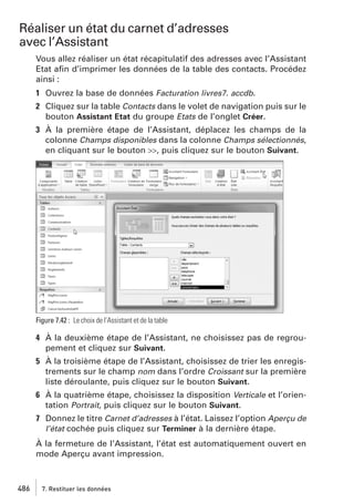 Réaliser un état du carnet d’adresses
avec l’Assistant
Vous allez réaliser un état récapitulatif des adresses avec l’Assistant
Etat aﬁn d’imprimer les données de la table des contacts. Procédez
ainsi :
1 Ouvrez la base de données Facturation livres7. accdb.
2 Cliquez sur la table Contacts dans le volet de navigation puis sur le
bouton Assistant Etat du groupe Etats de l’onglet Créer.
3 À la première étape de l’Assistant, déplacez les champs de la
colonne Champs disponibles dans la colonne Champs sélectionnés,
en cliquant sur le bouton >>, puis cliquez sur le bouton Suivant.

Figure 7.42 : Le choix de l’Assistant et de la table

4 À la deuxième étape de l’Assistant, ne choisissez pas de regroupement et cliquez sur Suivant.
5 À la troisième étape de l’Assistant, choisissez de trier les enregistrements sur le champ nom dans l’ordre Croissant sur la première
liste déroulante, puis cliquez sur le bouton Suivant.
6 À la quatrième étape, choisissez la disposition Verticale et l’orientation Portrait, puis cliquez sur le bouton Suivant.
7 Donnez le titre Carnet d’adresses à l’état. Laissez l’option Aperçu de
l’état cochée puis cliquez sur Terminer à la dernière étape.
À la fermeture de l’Assistant, l’état est automatiquement ouvert en
mode Aperçu avant impression.

486

7. Restituer les données

 