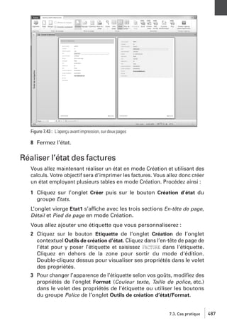 Figure 7.43 : L’aperçu avant impression, sur deux pages

8 Fermez l’état.

Réaliser l’état des factures
Vous allez maintenant réaliser un état en mode Création et utilisant des
calculs. Votre objectif sera d’imprimer les factures. Vous allez donc créer
un état employant plusieurs tables en mode Création. Procédez ainsi :
1 Cliquez sur l’onglet Créer puis sur le bouton Création d’état du
groupe Etats.
L’onglet vierge Etat1 s’affiche avec les trois sections En-tête de page,
Détail et Pied de page en mode Création.
Vous allez ajouter une étiquette que vous personnaliserez :
2 Cliquez sur le bouton Etiquette de l’onglet Création de l’onglet
contextuel Outils de création d’état. Cliquez dans l’en-tête de page de
l’état pour y poser l’étiquette et saisissez FACTURE dans l’étiquette.
Cliquez en dehors de la zone pour sortir du mode d’édition.
Double-cliquez dessus pour visualiser ses propriétés dans le volet
des propriétés.
3 Pour changer l’apparence de l’étiquette selon vos goûts, modiﬁez des
propriétés de l’onglet Format (Couleur texte, Taille de police, etc.)
dans le volet des propriétés de l’étiquette ou utiliser les boutons
du groupe Police de l’onglet Outils de création d’état/Format.

7.3. Cas pratique

487

 