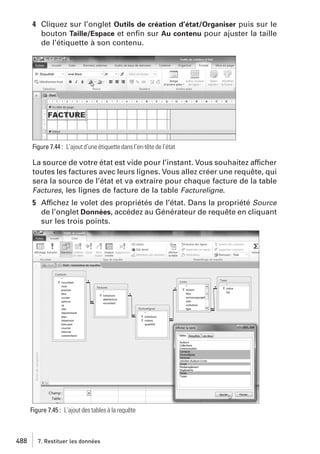 4 Cliquez sur l’onglet Outils de création d’état/Organiser puis sur le
bouton Taille/Espace et enﬁn sur Au contenu pour ajuster la taille
de l’étiquette à son contenu.

Figure 7.44 : L’ajout d’une étiquette dans l’en-tête de l’état

La source de votre état est vide pour l’instant. Vous souhaitez afficher
toutes les factures avec leurs lignes. Vous allez créer une requête, qui
sera la source de l’état et va extraire pour chaque facture de la table
Factures, les lignes de facture de la table Factureligne.
5 Affichez le volet des propriétés de l’état. Dans la propriété Source
de l’onglet Données, accédez au Générateur de requête en cliquant
sur les trois points.

Figure 7.45 : L’ajout des tables à la requête

488

7. Restituer les données

 