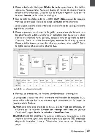 6 Dans la boîte de dialogue Afficher la table, sélectionnez les tables
Contacts, Factureligne, Factures, Livres et Taxes en maintenant la
touche [Ctrl] enfoncée. Cliquez sur le bouton Ajouter puis sur le
bouton Fermer de la boîte de dialogue.
7 Sur la liste des tables de la fenêtre Etat1 : Générateur de requête,
vériﬁez que toutes les tables et les jointures sont affichées.
Il vous faut maintenant créer toutes les colonnes de la requête dans
la grille de création.
8 Dans la première colonne de la grille de création, choisissez tous
les champs de la table Factures en sélectionnant Factures.*. Choisissez les champs nom, societe, adresse, ville et cp dans la table
Contacts. Dans la table Factureligne, retenez le champ quantite.
Dans la table Livres, prenez les champs nolivre, titre, prixHT. Dans
la table Taxes, choisissez le champ tva.

Figure 7.46 : Les colonnes de la requête

9 Fermez et enregistrez la fenêtre du Générateur de requête.
La propriété Source de l’état contient maintenant la requête SQL.
Vous allez afficher les informations qui constitueront la base de
l’en-tête de la facture.
10 Affichez la liste des champs de l’état, si elle n’est pas affichée, en
cliquant sur le bouton Ajouter des champs existants du groupe
Outils de l’onglet Outils de création d’état/Création.
11 Sélectionnez les champs nofacture, nocontact, datefacture, nom,
societe, adresse, cp et ville en maintenant la touche [Maj] enfoncée
depuis la liste des champs. Glissez-les dans la section En-tête de
page.
7.3. Cas pratique

489

 
