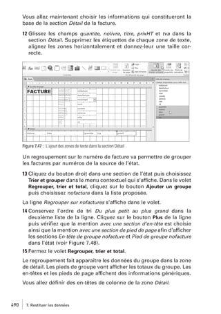 Vous allez maintenant choisir les informations qui constitueront la
base de la section Détail de la facture.
12 Glissez les champs quantite, nolivre, titre, prixHT et tva dans la
section Détail. Supprimez les étiquettes de chaque zone de texte,
alignez les zones horizontalement et donnez-leur une taille correcte.

Figure 7.47 : L’ajout des zones de texte dans la section Détail

Un regroupement sur le numéro de facture va permettre de grouper
les factures par numéros de la source de l’état.
13 Cliquez du bouton droit dans une section de l’état puis choisissez
Trier et grouper dans le menu contextuel qui s’affiche. Dans le volet
Regrouper, trier et total, cliquez sur le bouton Ajouter un groupe
puis choisissez nofacture dans la liste proposée.
La ligne Regrouper sur nofactures s’affiche dans le volet.
14 Conservez l’ordre de tri Du plus petit au plus grand dans la
deuxième liste de la ligne. Cliquez sur le bouton Plus de la ligne
puis vériﬁez que la mention avec une section d’en-tête est choisie
ainsi que la mention avec une section de pied de page aﬁn d’afficher
les sections En-tête de groupe nofacture et Pied de groupe nofacture
dans l’état (voir Figure 7.48).
15 Fermez le volet Regrouper, trier et total.
Le regroupement fait apparaître les données du groupe dans la zone
de détail. Les pieds de groupe vont afficher les totaux du groupe. Les
en-têtes et les pieds de page affichent des informations génériques.
Vous allez déﬁnir des en-têtes de colonne de la zone Détail.

490

7. Restituer les données

 