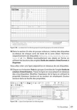 Figure 7.48 : La création de l’en-tête de groupe et du pied de groupe sur le numéro de facture

16 Dans la section En-tête de groupe nofacture, insérez des étiquettes
au-dessus de chaque zone de texte de la zone Détail. Nommez
respectivement ces étiquettes Référence, Livre, Quantité, Prix unitaire HT et TVA. Mettez éventuellement ces objets en forme en
utilisant les boutons des onglets Outils de création d’état/Format et
Organiser.
Vous allez créer une ligne séparatrice en dessous de ces étiquettes.
17 Cliquez sur le bouton Trait du groupe Contrôles de l’onglet Outils de
création d’état/Création. Tracez la ligne en vous plaçant en dessous
des cinq étiquettes. Modiﬁez l’épaisseur de la ligne en utilisant la
propriété Epaisseur bordure et sa couleur en employant Couleur
bordure dans sa feuille des propriétés.

Figure 7.49 : L’ajout d’une ligne dans l’en-tête de groupe
7.3. Cas pratique

491

 