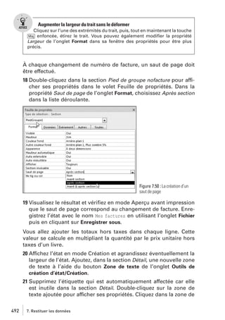 Augmenter la largeur du trait sans le déformer
Cliquez sur l’une des extrémités du trait, puis, tout en maintenant la touche
[Maj] enfoncée, étirez le trait. Vous pouvez également modiﬁer la propriété
Largeur de l’onglet Format dans sa fenêtre des propriétés pour être plus
précis.

À chaque changement de numéro de facture, un saut de page doit
être effectué.
18 Double-cliquez dans la section Pied de groupe nofacture pour afficher ses propriétés dans le volet Feuille de propriétés. Dans la
propriété Saut de page de l’onglet Format, choisissez Après section
dans la liste déroulante.

Figure 7.50 : La création d’un
saut de page

19 Visualisez le résultat et vériﬁez en mode Aperçu avant impression
que le saut de page correspond au changement de facture. Enregistrez l’état avec le nom Mes factures en utilisant l’onglet Fichier
puis en cliquant sur Enregistrer sous.
Vous allez ajouter les totaux hors taxes dans chaque ligne. Cette
valeur se calcule en multipliant la quantité par le prix unitaire hors
taxes d’un livre.
20 Affichez l’état en mode Création et agrandissez éventuellement la
largeur de l’état. Ajoutez, dans la section Détail, une nouvelle zone
de texte à l’aide du bouton Zone de texte de l’onglet Outils de
création d’état/Création.
21 Supprimez l’étiquette qui est automatiquement affectée car elle
est inutile dans la section Détail. Double-cliquez sur la zone de
texte ajoutée pour afficher ses propriétés. Cliquez dans la zone de
492

7. Restituer les données

 