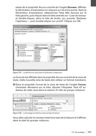 saisie de la propriété Source contrôle de l’onglet Données. Affichez
le Générateur d’expression en cliquant sur les trois points. Dans le
Générateur d’expression, sélectionnez l’état Mes factures sur la
liste gauche, puis cliquez dans la liste centrale sur <Liste de champ>
et double-cliquez, dans la liste de droite, sur quantite. Saisissez
l’opérateur *, puis double-cliquez sur prixHT. Cliquez sur OK.

Figure 7.51 : La déﬁnition du calcul dans le Générateur d’expression

La formule est affichée dans la propriété Source contrôle de la zone de
texte. Cette nouvelle zone de texte doit utiliser un format monétaire.
22 Dans la propriété Format de la zone de texte de l’onglet Format,
choisissez Monétaire sur la liste. Ajoutez l’étiquette Total HT audessus de cette zone dans la section En tête de groupe nofacture.

Figure 7.52 : Le formatage du total hors taxe par ligne de facture

Vous allez calculer le montant total hors taxe de la facture et l’afficher
dans le pied du groupe nofacture.

7.3. Cas pratique

493

 