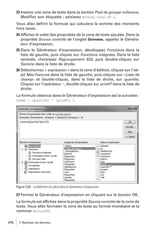 23 Insérez une zone de texte dans la section Pied de groupe nofacture.
Modiﬁez son étiquette : saisissez Montant total HT :.
Vous allez déﬁnir la formule qui calculera la somme des montants
hors taxes.
24 Affichez le volet des propriétés de la zone de texte ajoutée. Dans la
propriété Source contrôle de l’onglet Données, appelez le Générateur d’expression.
25 Dans le Générateur d’expression, développez Fonctions dans la
liste de gauche, puis cliquez sur Fonctions intégrées. Dans la liste
centrale, choisissez Regroupement SQL puis double-cliquez sur
Somme dans la liste de droite.
26 Sélectionnez « expression » dans la zone d’édition, cliquez sur l’objet Mes Factures dans la liste de gauche, puis cliquez sur <Liste de
champ> et double-cliquez, dans la liste de droite, sur quantite.
Cliquez sur l’opérateur *, double-cliquez sur prixHT dans la liste de
droite.
La formule obtenue dans le Générateur d’expression est la suivante :
Somme ( [quantite] * [prixHT] ).

Figure 7.53 : La déﬁnition du calcul dans le Générateur d’expression

27 Fermez le Générateur d’expression en cliquant sur le bouton OK.
La formule est affichée dans la propriété Source contrôle de la zone de
texte. Vous allez formater la zone de texte au format monétaire et la
nommer MontantHT.
494

7. Restituer les données

 
