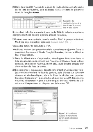 28 Dans la propriété Format de la zone de texte, choisissez Monétaire
sur la liste déroulante, puis saisissez MontantHT dans la propriété
Nom de l’onglet Autres.

Figure 7.54 : La
modiﬁcation du nom de la
zone de texte du montant
total HT de la facture

Il vous faut calculer le montant total de la TVA de la facture qui sera
également affiché dans le pied du groupe nofacture.
29 Insérez une zone de texte dans la section Pied de groupe nofacture.
Modiﬁez son étiquette : saisissez Montant total TVA :.
Vous allez déﬁnir le calcul de la TVA.
30 Affichez le volet des propriétés de la zone de texte ajoutée. Dans la
propriété Source contrôle de l’onglet Données, ouvrez le Générateur d’expression.
31 Dans le Générateur d’expression, développez Fonctions dans la
liste de gauche, puis cliquez sur Fonctions intégrées. Dans la liste
centrale, choisissez Regroupement SQL, puis double-cliquez sur
Somme dans la liste de droite.
32 Sélectionnez « expression » dans la zone d’édition, cliquez sur l’objet Mes Factures dans la liste de gauche, puis cliquez sur <Liste de
champ> et double-cliquez, dans la liste de droite, sur quantite.
Saisissez l’opérateur * puis double-cliquez sur prixHT. Saisissez à
nouveau l’opérateur * puis double-cliquez sur tva. Fermez le Générateur d’expression en cliquant sur le bouton OK.

Figure 7.55 : La déﬁnition
du calcul du montant total
de TVA dans le Générateur
d’expression

7.3. Cas pratique

495

 