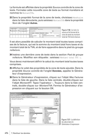 La formule est affichée dans la propriété Source contrôle de la zone de
texte. Formatez cette nouvelle zone de texte au format monétaire et
nommez-la MontantTVA.
33 Dans la propriété Format de la zone de texte, choisissez Monétaire
dans la liste déroulante, puis saisissez MontantTVA dans la propriété
Nom de l’onglet Autres.
Figure 7.56 : Le nom, la
source et le format de la
zone de texte du montant
total de TVA de la facture

Il est alors possible de calculer le montant total toutes taxes comprises de la facture, qui est la somme du montant total hors taxes et du
montant total de la TVA, et de faire apparaître dans le pied du groupe
nofacture.
34 Insérez une dernière zone de texte dans la section Pied de groupe
nofacture. Modiﬁez son étiquette : saisissez Montant total TTC :.
Vous devez maintenant déﬁnir le calcul du montant total toutes taxes
comprises.
35 Affichez le volet des propriétés de la zone de texte ajoutée. Dans la
propriété Source contrôle de l’onglet Données, appelez le Générateur d’expression.
36 Dans le Générateur d’expression, cliquez sur l’objet Mes Factures
dans la liste de gauche. Dans la liste centrale, double-cliquez sur
l’objet MontantHT. Tapez l’opérateur +. Toujours dans la liste centrale, double-cliquez sur MontantTVA. Fermez le Générateur d’expression en cliquant sur le bouton OK.

Figure 7.57 : La déﬁnition
du calcul dans le
Générateur d’expression

496

7. Restituer les données

 