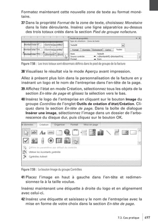 Formatez maintenant cette nouvelle zone de texte au format monétaire.
37 Dans la propriété Format de la zone de texte, choisissez Monétaire
dans la liste déroulante. Insérez une ligne séparatrice au-dessus
des trois totaux créés dans la section Pied de groupe nofacture.

Figure 7.58 : Les trois totaux sont désormais déﬁnis dans le pied de groupe de la facture

38 Visualisez le résultat via le mode Aperçu avant impression.
Allez à présent plus loin dans la personnalisation de la facture en y
insérant un logo et le nom de l’entreprise dans l’en-tête de la page.
39 Affichez l’état en mode Création, sélectionnez tous les objets de la
section En-tête de page et glissez la sélection vers le bas.
40 Insérez le logo de l’entreprise en cliquant sur le bouton Image du
groupe Contrôles de l’onglet Outils de création d’état/Création. Cliquez dans la section En-tête de page. Dans la boîte de dialogue
Insérer une image, sélectionnez l’image dans un dossier de l’arborescence du disque dur, puis cliquez sur le bouton OK.

Figure 7.59 : Le bouton Image du groupe Contrôles

41 Placez l’image en haut à gauche dans l’en-tête et redimensionnez-la à la taille voulue.
Insérez maintenant une étiquette à droite du logo et en alignement
avec celui-ci.
42 Insérez une étiquette et saisissez-y le nom de l’entreprise avec la
mise en forme de votre choix dans la section En-tête de page.

7.3. Cas pratique

497

 