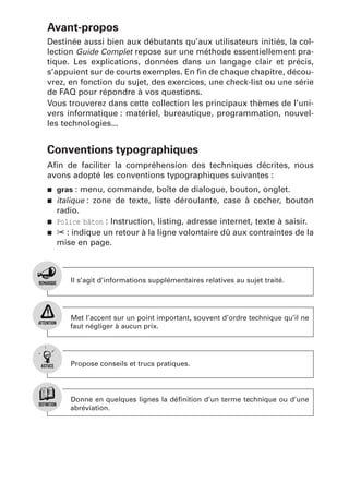 Avant-propos
Destinée aussi bien aux débutants qu’aux utilisateurs initiés, la collection Guide Complet repose sur une méthode essentiellement pratique. Les explications, données dans un langage clair et précis,
s’appuient sur de courts exemples. En ﬁn de chaque chapitre, découvrez, en fonction du sujet, des exercices, une check-list ou une série
de FAQ pour répondre à vos questions.
Vous trouverez dans cette collection les principaux thèmes de l’univers informatique : matériel, bureautique, programmation, nouvelles technologies...

Conventions typographiques
Aﬁn de faciliter la compréhension des techniques décrites, nous
avons adopté les conventions typographiques suivantes :
j
j

j
j

gras : menu, commande, boîte de dialogue, bouton, onglet.
italique : zone de texte, liste déroulante, case à cocher, bouton

radio.
Police bâton : Instruction, listing, adresse internet, texte à saisir.
✂ : indique un retour à la ligne volontaire dû aux contraintes de la
mise en page.

Il s’agit d’informations supplémentaires relatives au sujet traité.

Met l’accent sur un point important, souvent d’ordre technique qu’il ne
faut négliger à aucun prix.

Propose conseils et trucs pratiques.

Donne en quelques lignes la déﬁnition d’un terme technique ou d’une
abréviation.

 