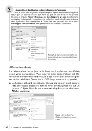 Autre méthode de réduction ou de développement d’un groupe
Dans le Volet de navigation, un groupe peut également être développé ou
réduit par un double-clic sur son nom ou par un clic droit sur le groupe.
Choisissez ensuite Réduire le groupe ou Développer le groupe dans le menu
contextuel qui apparaît. Les actions de réduction ou de développement peuvent également être appliquées à l’ensemble des groupes par les menus
Développer tout et Réduire tout présentés dans le menu contextuel.

Figure 1.43 : Le menu contextuel offre une
autre méthode pour réduire ou développer
les groupes

Afficher les objets
La présentation des objets de la base de données est modiﬁable
selon votre convenance. Vous pouvez ainsi personnaliser cet élément de l’interface en ayant recours à des icônes ou à des listes plus
ou moins détaillées. Des options d’affichage vous sont proposées.
j

L’affichage utilisant des icônes. Cliquez du bouton droit sous la
liste des objets présentés dans le Volet de navigation ou sur un
groupe d’objets. Dans le menu contextuel qui apparaît, choisissez
Afficher par/Icône.

Figure 1.44 : Le choix d’un
affichage utilisant de grandes
icônes

48

1. Concepts et manipulations de base

 