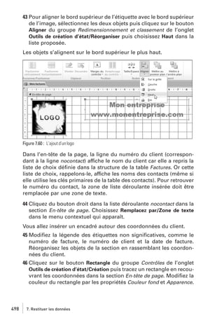 43 Pour aligner le bord supérieur de l’étiquette avec le bord supérieur
de l’image, sélectionnez les deux objets puis cliquez sur le bouton
Aligner du groupe Redimensionnement et classement de l’onglet
Outils de création d’état/Réorganiser puis choisissez Haut dans la
liste proposée.
Les objets s’alignent sur le bord supérieur le plus haut.

Figure 7.60 : L’ajout d’un logo

Dans l’en-tête de la page, la ligne du numéro du client (correspondant à la ligne nocontact) affiche le nom du client car elle a repris la
liste de choix déﬁnie dans la structure de la table Factures. Or cette
liste de choix, rappelons-le, affiche les noms des contacts (même si
elle utilise les clés primaires de la table des contacts). Pour retrouver
le numéro du contact, la zone de liste déroulante insérée doit être
remplacée par une zone de texte.
44 Cliquez du bouton droit dans la liste déroulante nocontact dans la
section En-tête de page. Choisissez Remplacez par/Zone de texte
dans le menu contextuel qui apparaît.
Vous allez insérer un encadré autour des coordonnées du client.
45 Modiﬁez la légende des étiquettes non signiﬁcatives, comme le
numéro de facture, le numéro de client et la date de facture.
Réorganisez les objets de la section en rassemblant les coordonnées du client.
46 Cliquez sur le bouton Rectangle du groupe Contrôles de l’onglet
Outils de création d’état/Création puis tracez un rectangle en recouvrant les coordonnées dans la section En-tête de page. Modiﬁez la
couleur du rectangle par les propriétés Couleur fond et Apparence.

498

7. Restituer les données

 