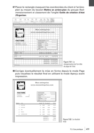 47 Placez le rectangle masquant les coordonnées du client à l’arrièreplan au moyen du bouton Mettre en arrière-plan du groupe Redimensionnement et classement de l’onglet Outils de création d’état
/Organiser.

Figure 7.61 : La
réorganisation de l’en-tête
de page de l’état

48 Corrigez éventuellement la mise en forme depuis le mode Page
puis visualisez le résultat ﬁnal en utilisant le mode Aperçu avant
impression.

Figure 7.62 : Le résultat
ﬁnal

7.3. Cas pratique

499

 