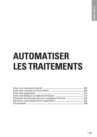 CHAPITRE 8

AUTOMATISER
LES TRAITEMENTS
Créer une macrocommande ................................................................................ 503
Créer des modules en Visual Basic ................................................................... 509
Créer des graphiques .............................................................................................. 512
Créer des tableaux croisés dynamiques ......................................................... 516
Consulter les données dans un navigateur Internet ................................. 522
Démarrer automatiquement l’application ..................................................... 526
Cas pratique ................................................................................................................. 528

501

 