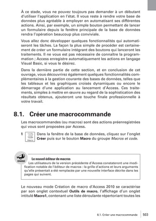À ce stade, vous ne pouvez toujours pas demander à un débutant
d’utiliser l’application en l’état. Il vous reste à rendre votre base de
données plus agréable à employer en automatisant ses différentes
actions. Ainsi, par exemple, un simple bouton permettant de lancer
un formulaire depuis la fenêtre principale de la base de données
rendra l’opération beaucoup plus conviviale.
Vous allez donc développer quelques fonctionnalités qui automatiseront les tâches. La façon la plus simple de procéder est certainement de créer un formulaire intégrant des boutons qui lanceront les
traitements. Il ne vous est pas nécessaire de connaître la programmation ; Access enregistre automatiquement les actions en langage
Visual Basic, si vous le désirez.
Dans la dernière partie de cette section, et en conclusion de cet
ouvrage, vous découvrirez également quelques fonctionnalités complémentaires à la gestion courante des bases de données, telles que
les tableaux et les graphiques croisés dynamiques ou encore le
démarrage d’une application au lancement d’Access. Ces traitements, simples à mettre en œuvre au regard de la sophistication des
résultats obtenus, ajouteront une touche ﬁnale professionnelle à
votre travail.

8.1. Créer une macrocommande
Les macrocommandes (ou macros) sont des actions préenregistrées
qui vous sont proposées par Access.
1

Dans la fenêtre de la base de données, cliquez sur l’onglet
Créer puis sur le bouton Macro du groupe Macros et code.

Le nouvel éditeur de macros
Les utilisateurs de la version précédente d’Access constateront une modiﬁcation notable de l’éditeur de macros : la grille d’actions et leurs arguments
qu’elle présentait a été remplacée par une nouvelle interface décrite dans les
pages qui suivent.

Le nouveau mode Création de macro d’Access 2010 se caractérise
par son onglet contextuel Outils de macro, l’affichage d’un onglet
intitulé Macro1, contenant une liste déroulante répertoriant toutes les

8.1. Créer une macrocommande

503

 