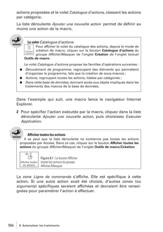 actions proposées et le volet Catalogue d’actions, classant les actions
par catégorie.
La liste déroulante Ajouter une nouvelle action permet de déﬁnir au
moins une action de la macro.

Le volet Catalogue d’actions
Pour afficher le volet du catalogue des actions, depuis le mode de
création de macro, cliquez sur le bouton Catalogue d’actions du
groupe Afficher/Masquer de l’onglet Création de l’onglet textuel
Outils de macro.
Le volet Catalogue d’actions propose les familles d’opérations suivantes :
Déroulement de programme, regroupant des éléments qui permettent
d’organiser le programme, tels que la création de sous-macros ;
j Actions, regroupant toutes les actions, listées par catégories ;
j Dans cette base de données, donnant accès aux objets impliqués dans les
traitements des macros de la base de données.
j

Dans l’exemple qui suit, une macro lance le navigateur Internet
Explorer.
2 Pour spéciﬁer l’action exécutée par la macro, cliquez dans la liste
déroulante Ajouter une nouvelle action, puis choisissez Exécuter
Application.

Afficher toutes les actions
Il se peut que la liste déroulante ne contienne pas toutes les actions
proposées par Access. Dans ce cas, cliquez sur le bouton Afficher toutes les
actions du groupe Afficher/Masquer de l’onglet Outils de macro/Création.

Figure 8.1 : Le bouton Afficher
toutes les actions du groupe
Afficher/Masquer

La zone Ligne de commande s’affiche. Elle est spéciﬁque à cette
action. Si une autre action avait été choisie, d’autres zones (ou
arguments) spéciﬁques seraient affichées et devraient être renseignées pour paramétrer l’action à effectuer.

504

8. Automatiser les traitements

 