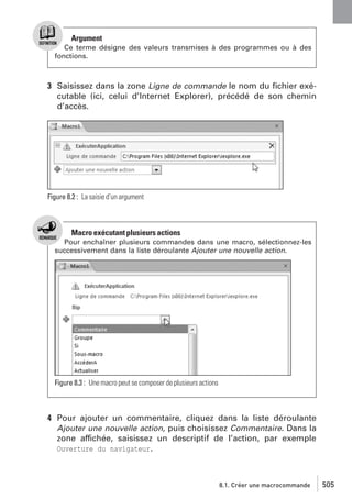 Argument
Ce terme désigne des valeurs transmises à des programmes ou à des
fonctions.

3 Saisissez dans la zone Ligne de commande le nom du ﬁchier exécutable (ici, celui d’Internet Explorer), précédé de son chemin
d’accès.

Figure 8.2 : La saisie d’un argument

Macro exécutant plusieurs actions
Pour enchaîner plusieurs commandes dans une macro, sélectionnez-les
successivement dans la liste déroulante Ajouter une nouvelle action.

Figure 8.3 : Une macro peut se composer de plusieurs actions

4 Pour ajouter un commentaire, cliquez dans la liste déroulante
Ajouter une nouvelle action, puis choisissez Commentaire. Dans la
zone affichée, saisissez un descriptif de l’action, par exemple
Ouverture du navigateur.

8.1. Créer une macrocommande

505

 