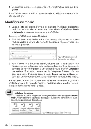 5 Enregistrez la macro en cliquant sur l’onglet Fichier puis sur Enregistrer.
La nouvelle macro s’affiche désormais dans la liste Macros du Volet
de navigation.

Modiﬁer une macro
1 Dans la liste des objets du volet de navigation, cliquez du bouton
droit sur le nom de la macro de votre choix. Choisissez Mode
création dans le menu contextuel qui s’affiche.
La macro s’affiche en mode Création.
2 Pour déplacer une action dans une macro, cliquez sur une des
ﬂèches vertes à droite du nom de l’action à déplacer vers une
nouvelle position.

Figure 8.4 : Le déplacement
d’une action vers le haut

3 Pour insérer une nouvelle action, cliquez sur la liste déroulante
Ajouter une nouvelle action puis choisissez l’action. Il est également
possible de faire un glisser d’une action depuis le volet Catalogue
des actions. Pour cela, développez la catégorie Actions puis une
sous-catégorie d’actions dans le volet Catalogue des actions, cliquez sur une action et opérez un glisser dans l’onglet de la macro.
En fonction de l’action choisie, des zones de saisie des arguments
s’affichent sous le nom de l’action. Certaines d’entre elles doivent
obligatoirement être renseignées.

Affichage des actions
Utilisez les boutons du groupe Développer/Réduire de l’onglet Outils de
macro/Création si vous souhaitez développer ou réduire, partiellement ou en
totalité, les paramètres des actions.

Figure 8.5 : Le groupe Développer/Réduire

506

8. Automatiser les traitements

 