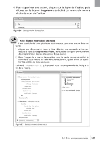 4 Pour supprimer une action, cliquez sur la ligne de l’action, puis
cliquez sur le bouton Supprimer symbolisé par une croix noire à
droite du nom de l’action.

Figure 8.6 : La suppression d’une action

Créer des sous-macros dans une macro
Il est possible de créer plusieurs sous-macros dans une macro. Pour se
faire :

1 cliquez sur Sous-macro dans la liste Ajouter une nouvelle action ou,
depuis le volet Catalogue des actions, déroulez la catégorie Déroulement
de programme et double-cliquez sur Sous-macro.

2 Dans l’onglet de la macro, la première zone de saisie permet de déﬁnir le
nom de la sous-macro. La liste déroulante permet, quant à elle, de spéciﬁer les actions de la sous-macro.
Le libellé "Sous−macro Fin", qui apparaît sous la zone précédente, indique la
ﬁn de la macro.

Figure 8.7 : Les sous-macros d’une macro

8.1. Créer une macrocommande

507

 
