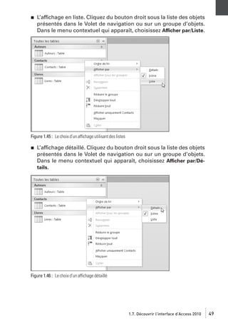 j

L’affichage en liste. Cliquez du bouton droit sous la liste des objets
présentés dans le Volet de navigation ou sur un groupe d’objets.
Dans le menu contextuel qui apparaît, choisissez Afficher par/Liste.

Figure 1.45 : Le choix d’un affichage utilisant des listes
j

L’affichage détaillé. Cliquez du bouton droit sous la liste des objets
présentés dans le Volet de navigation ou sur un groupe d’objets.
Dans le menu contextuel qui apparaît, choisissez Afficher par/Détails.

Figure 1.46 : Le choix d’un affichage détaillé

1.7. Découvrir l’interface d’Access 2010

49

 