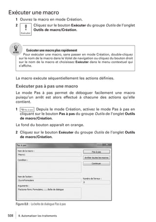 Exécuter une macro
1 Ouvrez la macro en mode Création.
2

Cliquez sur le bouton Exécuter du groupe Outils de l’onglet
Outils de macro/Création.

Exécuter une macro plus rapidement
Pour exécuter une macro, sans passer en mode Création, double-cliquez
sur le nom de la macro dans le Volet de navigation ou cliquez du bouton droit
sur le nom de la macro et choisissez Exécuter dans le menu contextuel qui
s’affiche.

La macro exécute séquentiellement les actions déﬁnies.

Exécuter pas à pas une macro
Le mode Pas à pas permet de déboguer facilement une macro
puisqu’un arrêt est alors effectué à chacune des actions qu’elle
contient.
1

Depuis le mode Création, activez le mode Pas à pas en
cliquant sur le bouton Pas à pas du groupe Outils de l’onglet Outils
de macro/Création.

Le fond du bouton apparaît en orange.
2 Cliquez sur le bouton Exécuter du groupe Outils de l’onglet Outils
de macro/Création.

Figure 8.8 : La boîte de dialogue Pas à pas

508

8. Automatiser les traitements

 